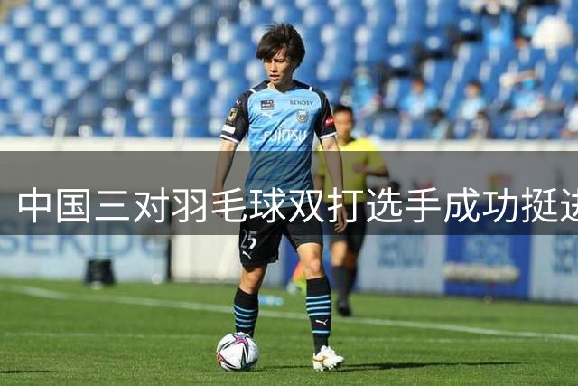 中国三对羽毛球双打选手成功挺进世锦赛决赛