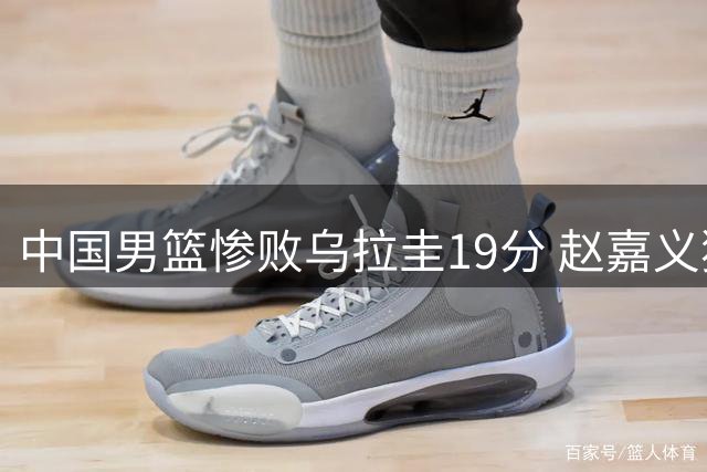 中国男篮惨败乌拉圭19分 赵嘉义独木难支后卫线全面崩盘