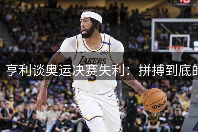亨利谈奥运决赛失利：拼搏到底的银牌同样珍贵