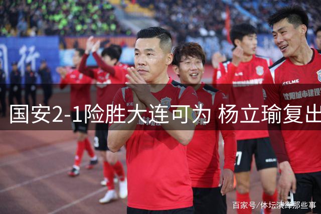国安2-1险胜大连可为 杨立瑜复出空门中柱引热议