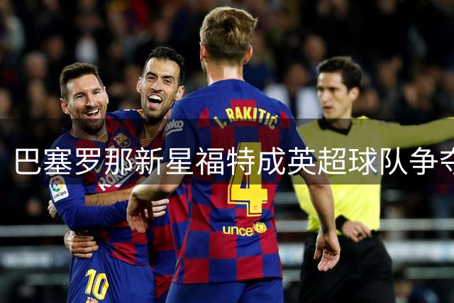 巴塞罗那新星福特成英超球队争夺焦点