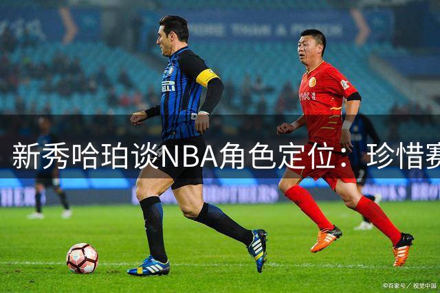 新秀哈珀谈NBA角色定位：珍惜赛场机会 首发替补皆全力以赴