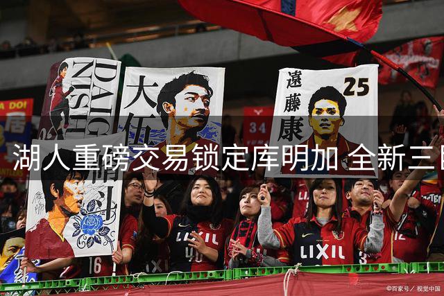 湖人重磅交易锁定库明加 全新三巨头组建进入倒计时
