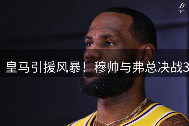 皇马引援风暴！穆帅与弗总决战30岁金球先生 伯纳乌权力博弈白热化