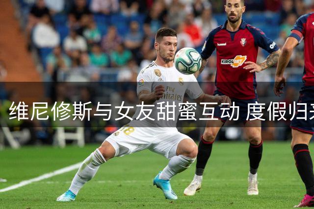 维尼修斯与女友甜蜜互动 度假归来隔空表白引热议