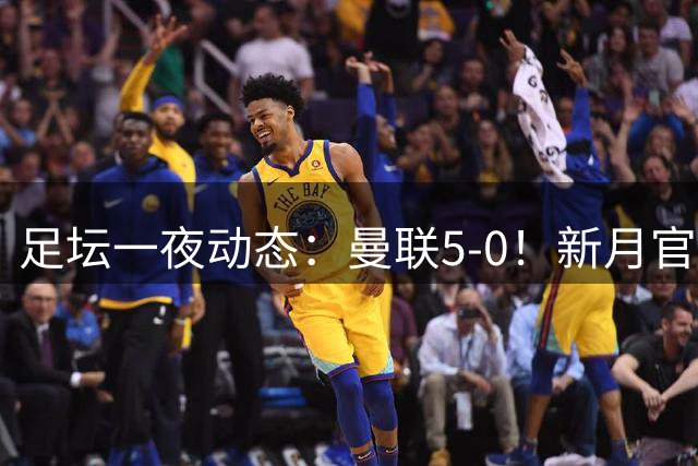 足坛一夜动态：曼联5-0！新月官宣6500万新援 皇马1亿报价新星