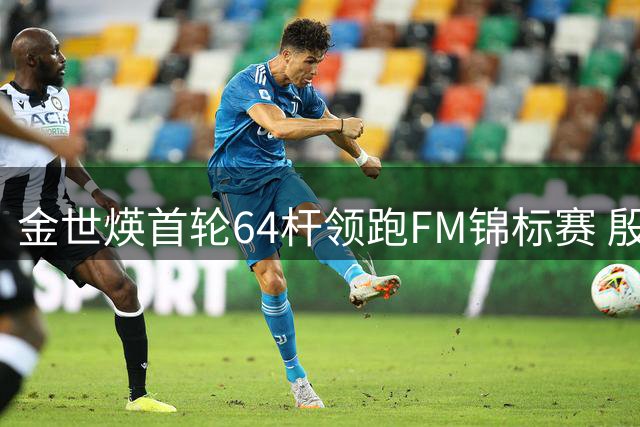 金世煐首轮64杆领跑FM锦标赛 殷若宁暂列T24