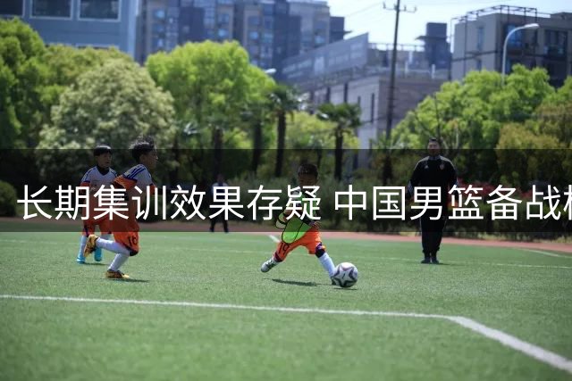 长期集训效果存疑 中国男篮备战模式亟待改革