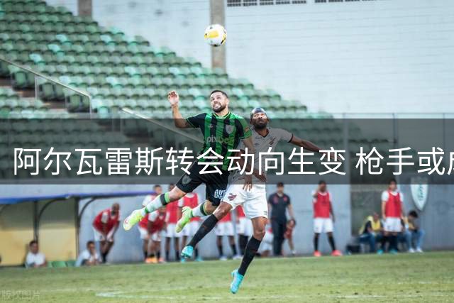 阿尔瓦雷斯转会动向生变 枪手或成潜在下家
