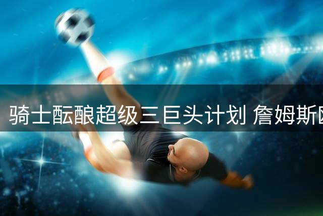 骑士酝酿超级三巨头计划 詹姆斯欧文或重聚克城冲击总冠军