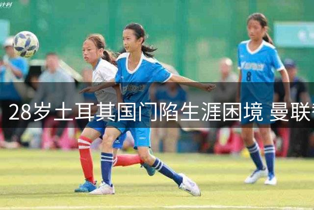 28岁土耳其国门陷生涯困境 曼联替补生涯仅17次亮相恐遭清洗