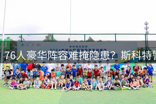 76人豪华阵容难掩隐患？斯科特警告：巨星扎堆不等于冠军